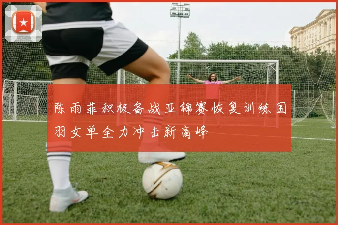 陈雨菲积极备战亚锦赛恢复训练国羽女单全力冲击新高峰