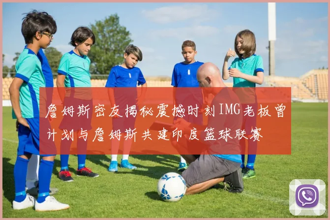 詹姆斯密友揭秘震撼时刻IMG老板曾计划与詹姆斯共建印度篮球联赛