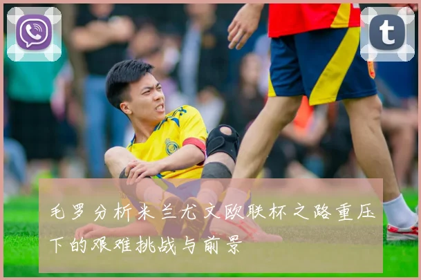 毛罗分析米兰尤文欧联杯之路重压下的艰难挑战与前景