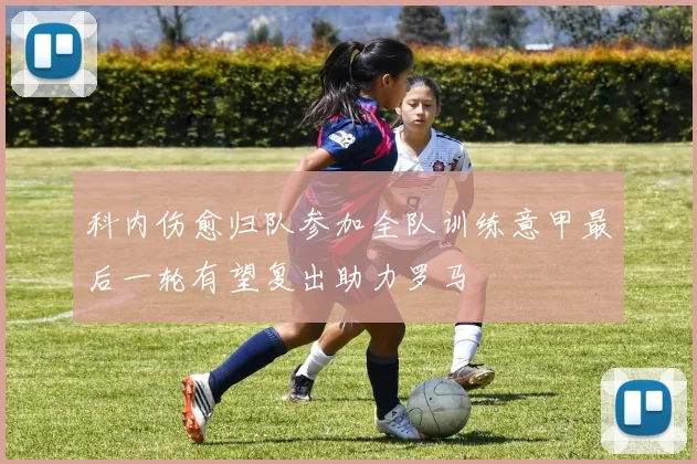 科内伤愈归队参加全队训练意甲最后一轮有望复出助力罗马