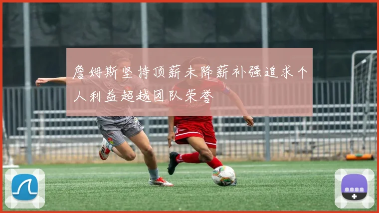 詹姆斯坚持顶薪未降薪补强追求个人利益超越团队荣誉