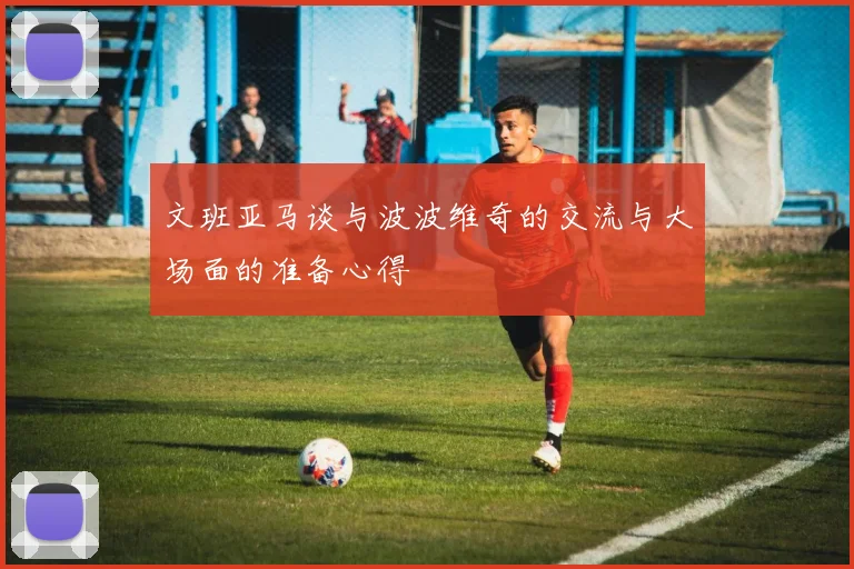 文班亚马谈与波波维奇的交流与大场面的准备心得