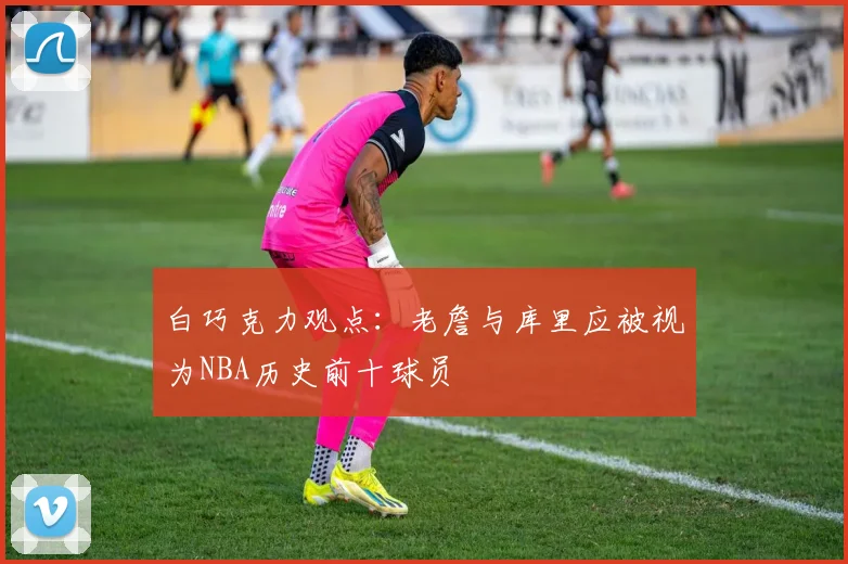 白巧克力观点：老詹与库里应被视为NBA历史前十球员