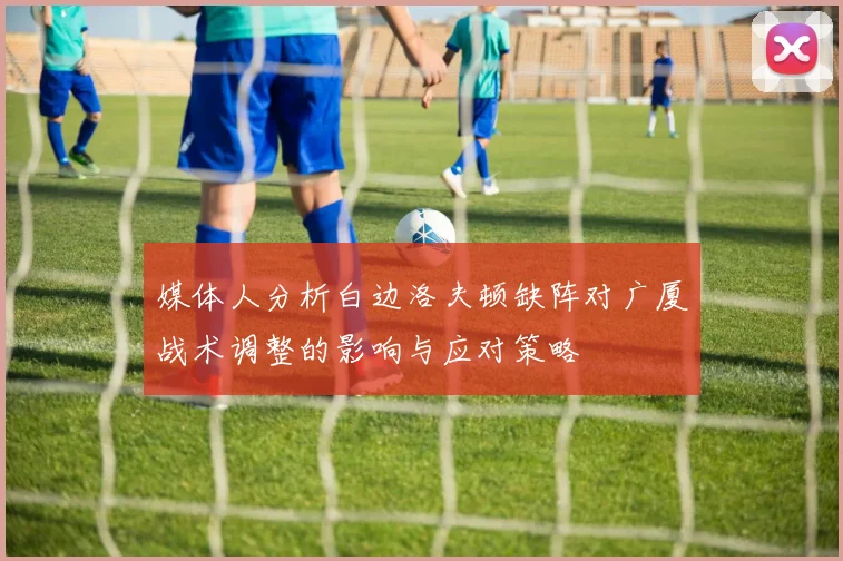 媒体人分析白边洛夫顿缺阵对广厦战术调整的影响与应对策略