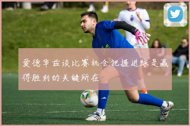 爱德华兹谈比赛机会把握进球是赢得胜利的关键所在