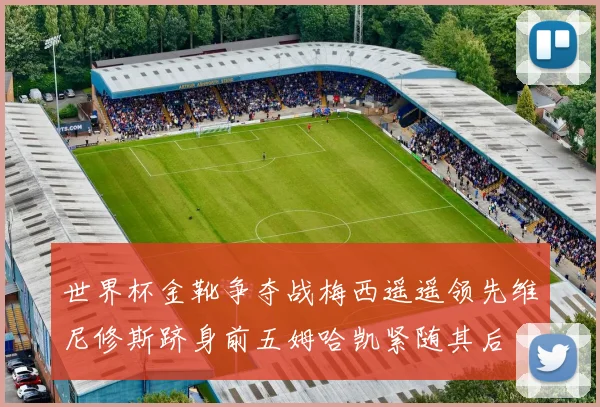 世界杯金靴争夺战梅西遥遥领先维尼修斯跻身前五姆哈凯紧随其后