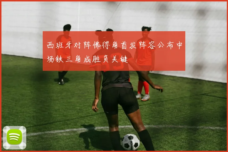西班牙对阵佛得角首发阵容公布中场铁三角成胜负关键