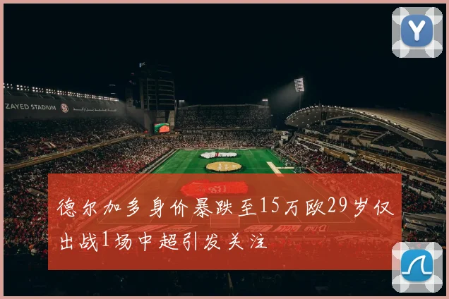 德尔加多身价暴跌至15万欧29岁仅出战1场中超引发关注