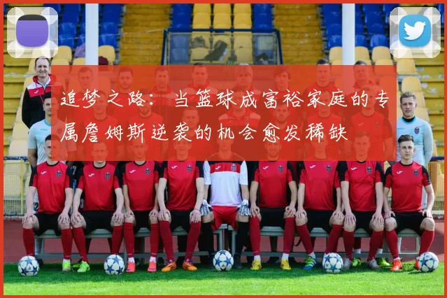 追梦之路：当篮球成富裕家庭的专属詹姆斯逆袭的机会愈发稀缺