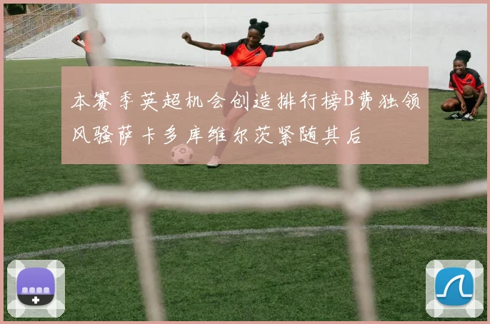 本赛季英超机会创造排行榜B费独领风骚萨卡多库维尔茨紧随其后