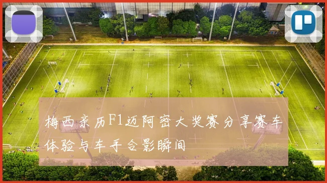 梅西亲历F1迈阿密大奖赛分享赛车体验与车手合影瞬间