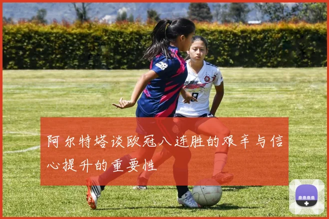 阿尔特塔谈欧冠八连胜的艰辛与信心提升的重要性