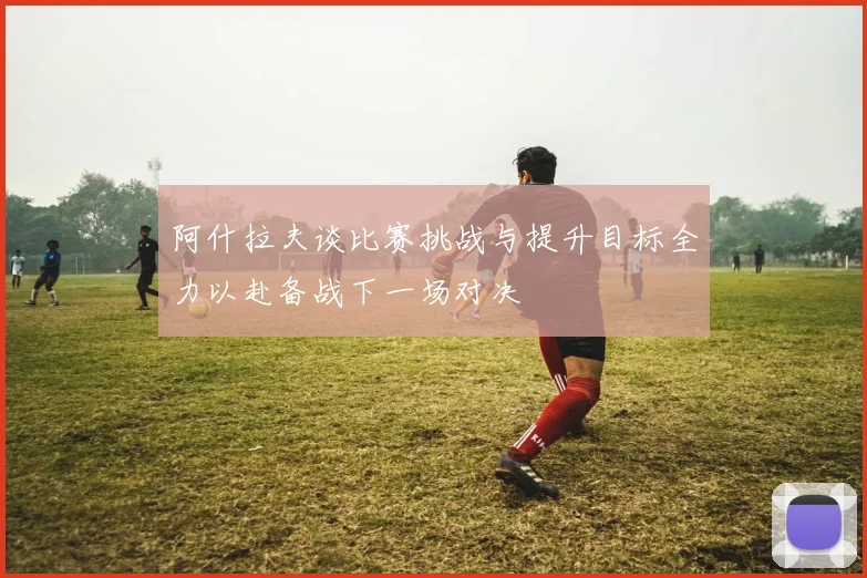 阿什拉夫谈比赛挑战与提升目标全力以赴备战下一场对决