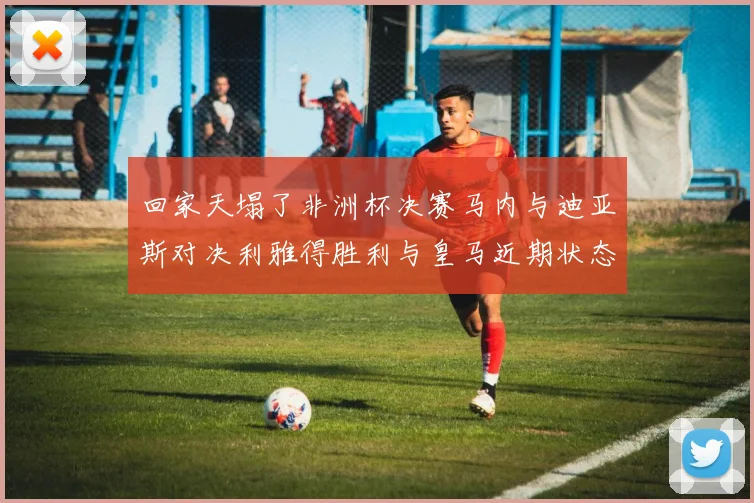 回家天塌了非洲杯决赛马内与迪亚斯对决利雅得胜利与皇马近期状态堪忧