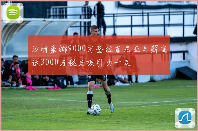 沙特豪掷9000万签拉菲尼亚年薪高达3000万税后吸引力十足