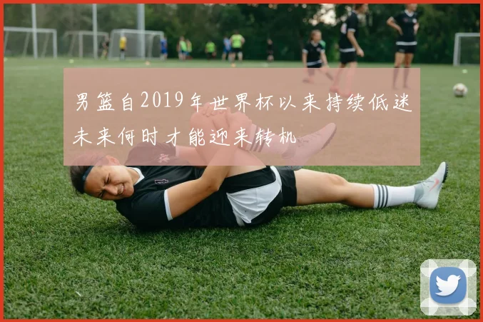 男篮自2019年世界杯以来持续低迷未来何时才能迎来转机