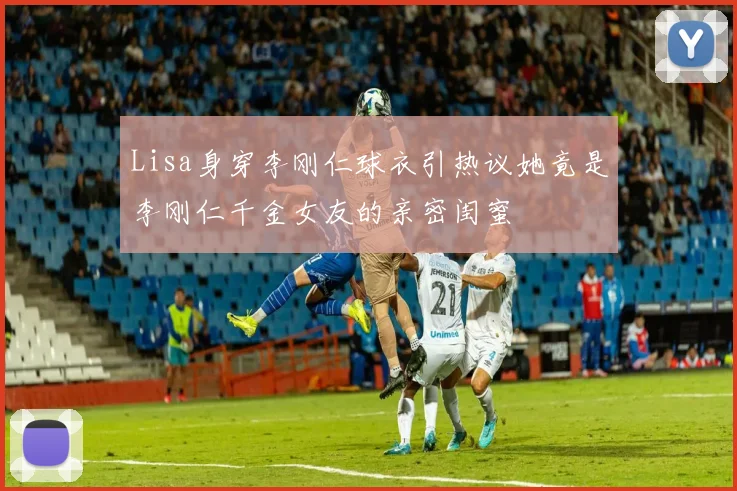Lisa身穿李刚仁球衣引热议她竟是李刚仁千金女友的亲密闺蜜