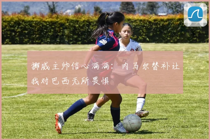 挪威主帅信心满满：内马尔替补让我对巴西无所畏惧