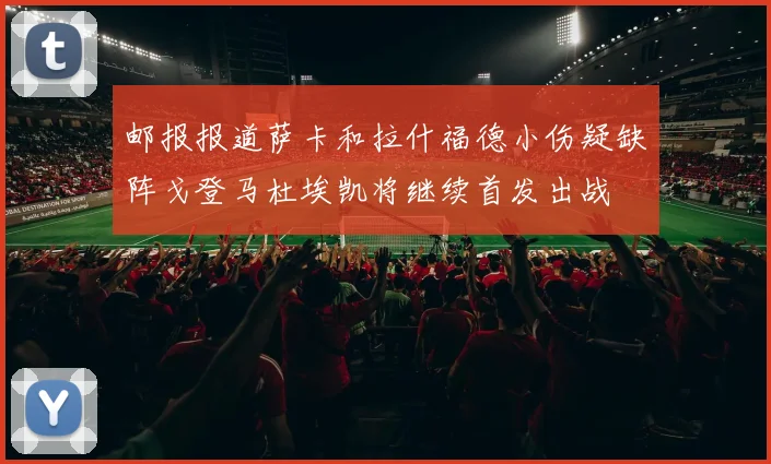 邮报报道萨卡和拉什福德小伤疑缺阵戈登马杜埃凯将继续首发出战