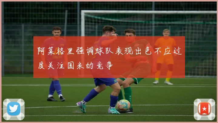 阿莱格里强调球队表现出色不应过度关注国米的竞争