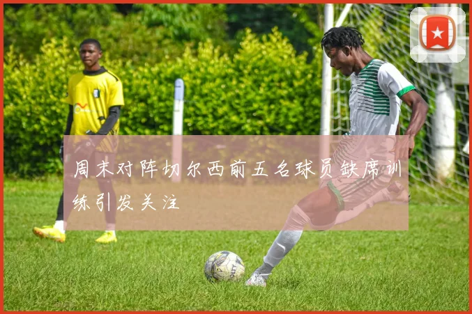 周末对阵切尔西前五名球员缺席训练引发关注