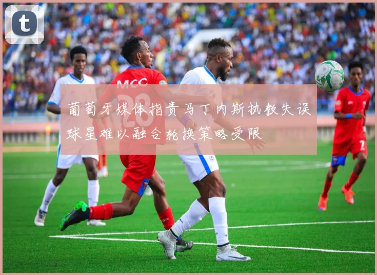 葡萄牙媒体指责马丁内斯执教失误球星难以融合轮换策略受限