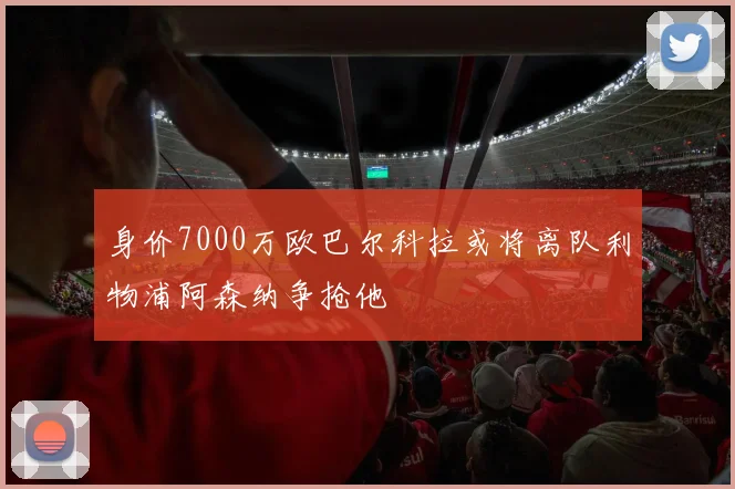 身价7000万欧巴尔科拉或将离队利物浦阿森纳争抢他