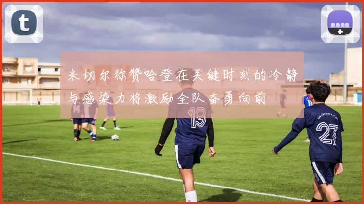 米切尔称赞哈登在关键时刻的冷静与感染力将激励全队奋勇向前